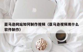 滨州亚马逊网站如何制作视频（亚马逊视频用什么软件制作）