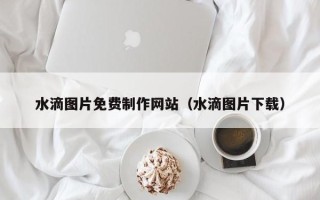 滨州水滴图片免费制作网站（水滴图片下载）