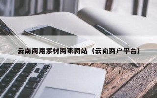 滨州云南商用素材商家网站（云南商户平台）