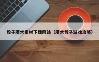 滨州骰子魔术素材下载网站（魔术骰子游戏攻略）